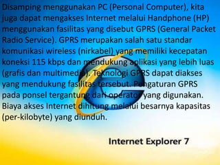 Disamping menggunakan PC (Personal Computer), kita
juga dapat mengakses Internet melalui Handphone (HP)
menggunakan fasilitas yang disebut GPRS (General Packet
Radio Service). GPRS merupakan salah satu standar
komunikasi wireless (nirkabel) yang memiliki kecepatan
koneksi 115 kbps dan mendukung aplikasi yang lebih luas
(grafis dan multimedia). Teknologi GPRS dapat diakses
yang mendukung fasilitas tersebut. Pengaturan GPRS
pada ponsel tergantung dari operator yang digunakan.
Biaya akses Internet dihitung melalui besarnya kapasitas
(per-kilobyte) yang diunduh.
 