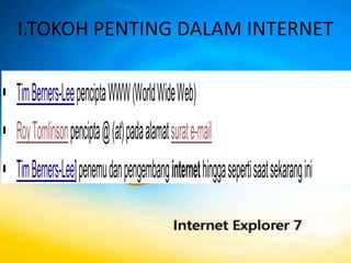 I.TOKOH PENTING DALAM INTERNET


 Tim Berners-Lee pencipta WWW (World Wide Web)
 Roy Tomlinson pencipta @ (at) pada alamat surat e-mail
 Tim Berners-Lee] penemu dan pengembang internet hingga seperti saat sekarang ini
 