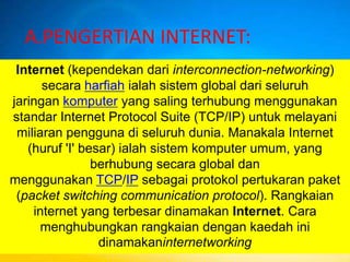 A.PENGERTIAN INTERNET:
 Internet (kependekan dari interconnection-networking)
      secara harfiah ialah sistem global dari seluruh
jaringan komputer yang saling terhubung menggunakan
standar Internet Protocol Suite (TCP/IP) untuk melayani
 miliaran pengguna di seluruh dunia. Manakala Internet
   (huruf 'I' besar) ialah sistem komputer umum, yang
                berhubung secara global dan
menggunakan TCP/IP sebagai protokol pertukaran paket
 (packet switching communication protocol). Rangkaian
    internet yang terbesar dinamakan Internet. Cara
      menghubungkan rangkaian dengan kaedah ini
                 dinamakaninternetworking
 
