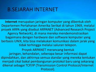 B.SEJARAH INTERNET
   Internet merupakan jaringan komputer yang dibentuk oleh
Departemen Pertahanan Amerika Serikat di tahun 1969, melalui
proyek ARPA yang disebut ARPANET (Advanced Research Project
     Agency Network), di mana mereka mendemonstrasikan
   bagaimana dengan hardware dan software komputer yang
berbasis UNIX, kita bisa melakukan komunikasi dalam jarak yang
             tidak terhingga melalui saluran telepon.
               Proyek ARPANET merancang bentuk
      jaringan, kehandalan, seberapa besar informasi dapat
dipindahkan, dan akhirnya semua standar yang mereka tentukan
 menjadi cikal bakal pembangunan protokol baru yang sekarang
 dikenal sebagai TCP/IP (Transmission Control Protocol/Internet
                            Protocol).
 