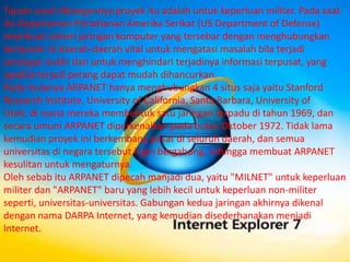 Tujuan awal dibangunnya proyek itu adalah untuk keperluan militer. Pada saat
itu Departemen Pertahanan Amerika Serikat (US Department of Defense)
membuat sistem jaringan komputer yang tersebar dengan menghubungkan
komputer di daerah-daerah vital untuk mengatasi masalah bila terjadi
serangan nuklir dan untuk menghindari terjadinya informasi terpusat, yang
apabila terjadi perang dapat mudah dihancurkan.
Pada mulanya ARPANET hanya menghubungkan 4 situs saja yaitu Stanford
Research Institute, University of California, Santa Barbara, University of
Utah, di mana mereka membentuk satu jaringan terpadu di tahun 1969, dan
secara umum ARPANET diperkenalkan pada bulan Oktober 1972. Tidak lama
kemudian proyek ini berkembang pesat di seluruh daerah, dan semua
universitas di negara tersebut ingin bergabung, sehingga membuat ARPANET
kesulitan untuk mengaturnya.
Oleh sebab itu ARPANET dipecah manjadi dua, yaitu "MILNET" untuk keperluan
militer dan "ARPANET" baru yang lebih kecil untuk keperluan non-militer
seperti, universitas-universitas. Gabungan kedua jaringan akhirnya dikenal
dengan nama DARPA Internet, yang kemudian disederhanakan menjadi
Internet.
 