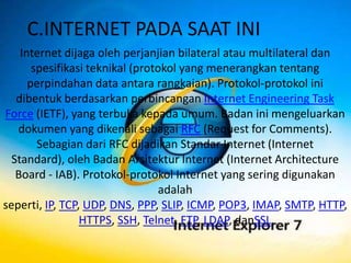 C.INTERNET PADA SAAT INI
    Internet dijaga oleh perjanjian bilateral atau multilateral dan
       spesifikasi teknikal (protokol yang menerangkan tentang
      perpindahan data antara rangkaian). Protokol-protokol ini
   dibentuk berdasarkan perbincangan Internet Engineering Task
Force (IETF), yang terbuka kepada umum. Badan ini mengeluarkan
   dokumen yang dikenali sebagai RFC (Request for Comments).
        Sebagian dari RFC dijadikan Standar Internet (Internet
  Standard), oleh Badan Arsitektur Internet (Internet Architecture
   Board - IAB). Protokol-protokol Internet yang sering digunakan
                                  adalah
seperti, IP, TCP, UDP, DNS, PPP, SLIP, ICMP, POP3, IMAP, SMTP, HTTP,
                 HTTPS, SSH, Telnet, FTP, LDAP, danSSL.
 