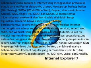 Beberapa layanan populer di Internet yang menggunakan protokol di
atas, ialah email/surat elektronik, Usenet, Newsgroup, berbagi berkas
(File Sharing), WWW (World Wide Web), Gopher, akses sesi (Session
Access), WAIS, finger, IRC, MUD, dan MUSH. Di antara semua
ini, email/surat elektronik dan World Wide Web lebih kerap
digunakan, dan lebih banyak servis yang dibangun
berdasarkannya, seperti milis (Mailing List) dan Weblog. Internet
memungkinkan adanya servis terkini (Real-time service), seperti web
radio, dan webcast, yang dapat diakses di seluruh dunia. Selain itu
melalui Internet dimungkinkan untuk berkomunikasi secara langsung
antara dua pengguna atau lebih melalui program pengirim pesan instan
seperti Camfrog, Pidgin (Gaim), Trilian, Kopete, Yahoo! Messenger, MSN
MessengerWindows Live Messenger, Twitter, dan lain sebagainya.
Beberapa servis Internet populer yang berdasarkan sistem tertutup
(Proprietary System), adalah seperti IRC, ICQ, AIM, CDDB, danGnutella.
 