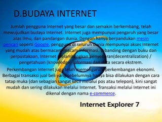 D.BUDAYA INTERNET
    Jumlah pengguna Internet yang besar dan semakin berkembang, telah
mewujudkan budaya Internet. Internet juga mempunyai pengaruh yang besar
     atas ilmu, dan pandangan dunia. Dengan hanya berpandukan mesin
pencari seperti Google, pengguna di seluruh dunia mempunyai akses Internet
 yang mudah atas bermacam-macam informasi. Dibanding dengan buku dan
    perpustakaan, Internet melambangkan penyebaran(decentralization) /
        pengetahuan (knowledge) informasi dan data secara ekstrem.
  Perkembangan Internet juga telah memengaruhi perkembangan ekonomi.
Berbagai transaksi jual beli yang sebelumnya hanya bisa dilakukan dengan cara
 tatap muka (dan sebagian sangat kecil melalui pos atau telepon), kini sangat
  mudah dan sering dilakukan melalui Internet. Transaksi melalui Internet ini
                      dikenal dengan nama e-commerce.
 