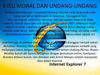 F.ISU MORAL DAN UNDANG-UNDANG
   Terdapat kebimbangan masyarakat tentang Internet yang berpuncak pada
            beberapa bahan kontroversi di dalamnya. Pelanggaran hak
     cipta, pornografi, pencurian identitas, dan pernyataan kebencian (hate
  speech), adalah biasa dan sulit dijaga. Hingga tahun 2007, Indonesia masih
     belum memiliki Cyberlaw, padahal draft akademis RUU Cyberlaw sudah
 dibahas sejak tahun 2000 oleh Ditjen Postel dan Deperindag. UU yang masih
    ada kaitannya dengan teknologi informasi dan telekomunikasi adalah UU
                           Telekomunikasi tahun 1999.
Internet juga disalahkan oleh sebagian orang karena dianggap menjadi sebab
  kematian. Brandon Vedas meninggal dunia akibat pemakaian narkotik yang
melampaui batas dengan semangat dari teman-teman chatting IRCnya. Shawn
  Woolley bunuh diri karena ketagihan dengan permainan online, Everquest.
 Brandes ditikam bunuh, dan dimakan oleh Armin Meiwes setelah menjawab
                               iklan dalam Internet.
 