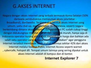G.AKSES INTERNET
 Negara dengan akses Internet yang terbaik termasuk Korea Selatan (50%
             daripada penduduknya mempunyai akses jalurlebar -
     Broadband), danSwedia. Terdapat dua bentuk akses Internet yang
      umum, yaitu dial-up, dan jalurlebar. Di Indonesia, seperti negara
 berkembang dimana akses Internet dan penetrasi PC sudah cukup tinggi
  dengan didukungnya Internet murah dan netbook murah, hanya saja di
Indonesia operator kurang adil dalam menentukan harga dan bahkan ada
    salah satu operator yang sengaja membuat "jebakan" agar pengguna
 Internet tersebut membayar lebih mahal. Lainnya sekitar 42% dari akses
        Internet melalui fasilitas Public Internet Access seperti warnet
 , cybercafe, hotspot dll. Tempat umum lainnya yang sering dipakai untuk
                akses Internet adalah di kampus dan di kantor.
 