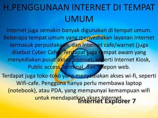 H.PENGGUNAAN INTERNET DI TEMPAT
           UMUM
  Internet juga semakin banyak digunakan di tempat umum.
 Beberapa tempat umum yang menyediakan layanan Internet
    termasuk perpustakaan, dan Internet cafe/warnet (juga
     disebut Cyber Cafe). Terdapat juga tempat awam yang
   menyediakan pusat akses Internet, seperti Internet Kiosk,
            Public access Terminal, dan Telepon web.
Terdapat juga toko-toko yang menyediakan akses wi-fi, seperti
       Wifi-cafe. Pengguna hanya perlu membawa laptop
   (notebook), atau PDA, yang mempunyai kemampuan wifi
               untuk mendapatkan akses Internet.
 