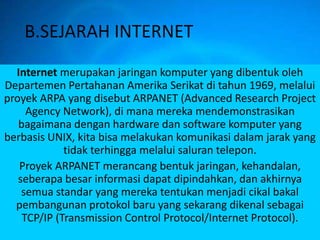 B.SEJARAH INTERNET
  Internet merupakan jaringan komputer yang dibentuk oleh
Departemen Pertahanan Amerika Serikat di tahun 1969, melalui
proyek ARPA yang disebut ARPANET (Advanced Research Project
     Agency Network), di mana mereka mendemonstrasikan
   bagaimana dengan hardware dan software komputer yang
berbasis UNIX, kita bisa melakukan komunikasi dalam jarak yang
             tidak terhingga melalui saluran telepon.
   Proyek ARPANET merancang bentuk jaringan, kehandalan,
   seberapa besar informasi dapat dipindahkan, dan akhirnya
    semua standar yang mereka tentukan menjadi cikal bakal
  pembangunan protokol baru yang sekarang dikenal sebagai
    TCP/IP (Transmission Control Protocol/Internet Protocol).
 