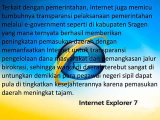 Terkait dengan pemerintahan, Internet juga memicu
tumbuhnya transparansi pelaksanaan pemerintahan
melalui e-government seperti di kabupaten Sragen
yang mana ternyata berhasil memberikan
peningkatan pemasukan daerah dengan
memanfaatkan Internet untuk transparansi
pengelolaan dana masyarakat dan pemangkasan jalur
birokrasi, sehingga warga di daerah terebut sangat di
untungkan demikian para pegawai negeri sipil dapat
pula di tingkatkan kesejahterannya karena pemasukan
daerah meningkat tajam.
 