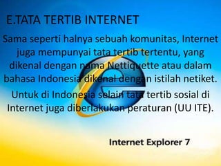 E.TATA TERTIB INTERNET
Sama seperti halnya sebuah komunitas, Internet
    juga mempunyai tata tertib tertentu, yang
  dikenal dengan nama Nettiquette atau dalam
bahasa Indonesia dikenal dengan istilah netiket.
  Untuk di Indonesia selain tata tertib sosial di
 Internet juga diberlakukan peraturan (UU ITE).
 