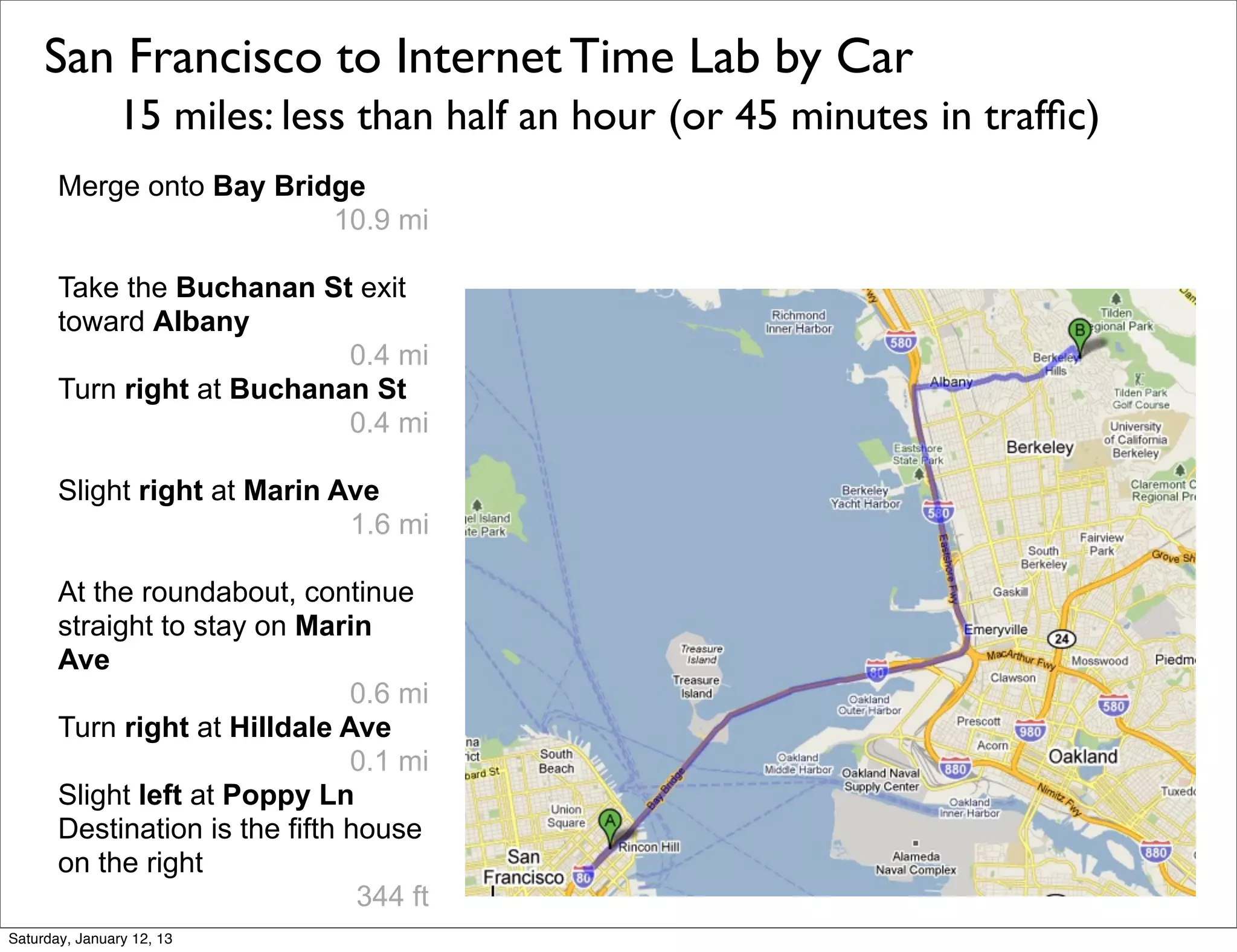 San Francisco to Internet Time Lab by Car
                15 miles: less than half an hour (or 45 minutes in trafﬁc)
       Merge onto Bay Bridge
                          10.9 mi

       Take the Buchanan St exit
       toward Albany
                            0.4 mi
       Turn right at Buchanan St
                            0.4 mi

       Slight right at Marin Ave
                              1.6 mi

       At the roundabout, continue
       straight to stay on Marin
       Ave
                                0.6 mi
       Turn right at Hilldale Ave
                                0.1 mi
       Slight left at Poppy Ln
       Destination is the fifth house
       on the right
                                 344 ft
Saturday, January 12, 13
 