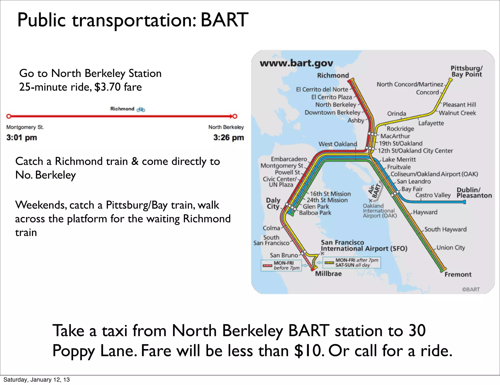 Public transportation: BART

     Go to North Berkeley Station
     25-minute ride, $3.70 fare




    Catch a Richmond train & come directly to
    No. Berkeley

    Weekends, catch a Pittsburg/Bay train, walk
    across the platform for the waiting Richmond
    train




                 Take a taxi from North Berkeley BART station to 30
                 Poppy Lane. Fare will be less than $10. Or call for a ride.
Saturday, January 12, 13
 