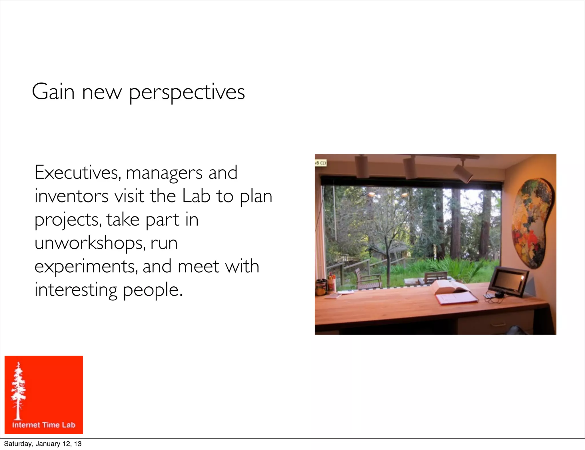 Gain new perspectives


         Executives, managers and
         inventors visit the Lab to plan
         projects, take part in
         unworkshops, run
         experiments, and meet with
         interesting people.




Saturday, January 12, 13
 