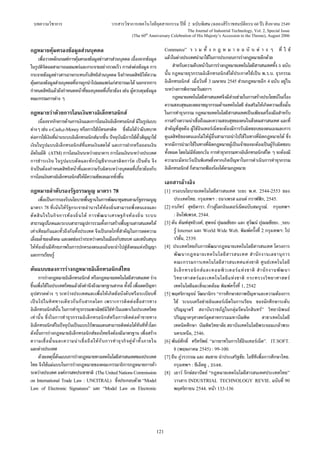 บทความวิชาการ วารสารวิชาการเทคโนโลยีอุตสาหกรรม ปที่ 2 ฉบับพิเศษ (ฉลองสิริราชสมบัติครบ 60 ป) สิงหาคม 2549
The Journal of Industrial Technology, Vol. 2, Special Issue
(The 60th
Anniversary Celebration of His Majesty’s Accession to the Throne), August 2006
121
กฎหมายคุมครองขอมูลสวนบุคคล
เพื่อวางหลักเกณฑการคุมครองขอมูลขาวสารสวนบุคคล เนื่องจากขอมูล
ในรูปดิจิตอลสามารถเผยแพรและกระจายอยางรวดเร็ว การสงตอขอมูล การ
กระจายขอมูลขาวสารอาจกระทบกับสิทธิสวนบุคคล จึงกําหนดสิทธิใหความ
คุมครองขอมูลสวนบุคคลที่อาจถูกนําไปเผยแพรแกสาธารณะได นอกจากการ
กําหนดสิทธิแลวยังกําหนดหนาที่ของบุคคลที่เกี่ยวของ เชน ผูควบคุมขอมูล
คณะกรรมการตาง ๆ
กฎหมายวาดวยการโอนเงินทางอิเล็กทรอนิกส
เนื่องจากกิจการดานการเงินและการโอนเงินอิเล็กทรอนิกส มีในรูปแบบ
ตางๆ เชน e-Cash,e-Money หรือการใชบัตรเครดิต ซึ่งถือไดวามีบทบาท
ตอการใชเงินที่ผานระบบอิเล็กทรอนิกสมากขึ้น ปจจุบันมีการใชตั๋วสัญญาใช
เงินในรูปแบบอิเล็กทรอนิกสที่แทนเงินสดได และการฝากหรือถอนเงิน
อัตโนมัติ (ATM) การโอนเงินระหวางธนาคาร การโอนเงินระหวางประเทศ
การชําระเงิน ในรูปแบบตัดและหักบัญชีจากเครดิตการด เปนตน จึง
จําเปนตองกําหนดสิทธิหนาที่และความรับผิดระหวางบุคคลที่เกี่ยวของกับ
การโอนเงินทางอิเล็กทรอนิกสใหมีความชัดเจนมากยิ่งขึ้น
กฎหมายลําดับรองรัฐธรรมนูญ มาตรา 78
เพื่อเปนการรองรับนโยบายพื้นฐานในการพัฒนาชุมชนตามรัฐธรรมนูญ
มาตรา 78 ที่เนนใหรัฐกระจายอํานาจใหทองถิ่นสามารถพึ่งตนเองและ
ตัดสินใจในกิจการทองถิ่นได การพัฒนาเศรษฐกิจทองถิ่น ระบบ
สาธารณูปโภคและระบบสาธารณูปการรวมทั้งการสรางพื้นฐานสารสนเทศให
เทาเทียมกันและทั่วถึงกันทั้งประเทศ จึงเปนกลไกที่สําคัญในการลดความ
เลื่อมล้ําของสังคม และลดชองวางระหวางคนในเมืองกับชนบท และสนับสนุน
ใหทองถิ่นมีศักยภาพในการปกครองตนเองอันจะนําไปสูสังคมแหงปญญา
และการเรียนรู
ตนแบบของการรางกฎหมายอิเล็กทรอนิกสไทย
การรางกฎหมายอิเล็กทรอนิกส หรือกฎหมายเทคโนโลยีสารสนเทศ ราง
ขึ้นเพื่อใชในประเทศไทยแลวยังคํานึงถึงมาตรฐานสากล ทั้งนี้ เพื่อลดปญหา
อุปสรรคตาง ๆ ระหวางประเทศและเพื่อใหเกิดขอบังคับหรือระเบียบที่
เปนไปในทิศทางเดียวกันกับสากลโลก เพราะการติดตอสื่อสารทาง
อิเล็กทรอนิกสนั้น ในการทําธุรกรรมพาณิชยมิใชทําในเฉพาะในประเทศไทย
เทานั้น ซึ่งในการทําธุรกรรมอิเล็กทรอนิกสหรือการติดตอคาขายทาง
อิเล็กทรอนิกสในปจจุบันเปนแบบไรพรมแดนสามารถติดตอไดทันทีทั่วโลก
ดังนั้นการรางกฎหมายอิเล็กทรอนิกสของไทยจึงตองมีมาตรฐาน เพื่อสราง
ความเชื่อมั่นและความนาเชื่อถือใหกับการทําธุรกิจคูคาทั้งภายใน
และตางประเทศ
ดวยเหตุนี้ตนแบบการรางกฎหมายทางเทคโนโลยีสารสนเทศของประเทศ
ไทย จึงใชแมแบบในการรางกฎหมายของคณะกรรมาธิการกฎหมายการคา
ระหวางประเทศ องคการสหประชาชาติ (The United Nations Commission
on International Trade Law : UNCITRAL) ซึ่งประกอบดวย “Model
Law of Electronic Signatures” และ “Model Law on Electronic
Commerce” ร ว ม ทั้ ง ก ฎ ห ม า ย ฉ บั บ ต า ง ๆ ที่ ใ ช
แลวในตางประเทศนํามาใชในการประกอบการรางกฎหมายอีกดวย
สําหรับความคืบหนาในการรางกฎหมายเทคโนโลยีสารสนเทศทั้ง 5 ฉบับ
นั้น กฎหมายธุรกรรมอิเล็กทรอนิกสไดประกาศใชเปน พ.ร.บ. ธุรกรรม
อิเล็กทรอนิกส เมื่อวันที่ 3 เมษายน 2545 สวนกฎหมายอีก 4 ฉบับ อยูใน
ระหวางการพิจารณาในสภาฯ
กฎหมายเทคโนโลยีสารสนเทศจึงมีสวนชวยในการสรางประโยชนในเรื่อง
ความสงบสุขและลดอาชญากรรมดานเทคโนโลยี สงเสริมใหเกิดความเชื่อมั่น
ในการทําธุรกรรม กฎหมายเทคโนโลยีสารสนเทศเปนเพียงเครื่องมือสําหรับ
การสรางความนาเชื่อถือและความสงบสุขของคนในสังคมสารสนเทศ และที่
สําคัญที่สุดคือ ผูใชอินเทอรเน็ตจะตองมีการรับผิดชอบของตนเองและการ
ดูแลสิทธิของตนเองไมใหผูอื่นสามารถนําไปใชในทางที่ผิดกฎหมายได ซึ่ง
หากมีการนํามาใชในทางที่ผิดกฎหมายผูเปนเจาของจะตองเปนผูรับผิดชอบ
ทั้งหมด โดยไมมีขอยกเวน การทําธุรกรรมทางอิเล็กทรอนิกสใด ๆ จะตองมี
ความระมัดระวังเปนพิเศษซึ่งหากเกิดปญหาในการดําเนินการทําธุรกรรม
อิเล็กทรอนิกส ก็สามารถฟองรองไดตามกฎหมาย
เอกสารอางอิง
[1] กรอบนโยบายเทคโนโลยีสารสนเทศ ระยะ พ.ศ. 2544-2553 ของ
ประเทศไทย. กรุงเทพฯ : ธนาเพรส แอนด กราฟฟก, 2545.
[2] กรภัทร สุทธิดารา. กาวสูโลกอินเตอรเน็ตฉบับสมบูรณ. กรุงเทพฯ
: อินโฟเพรส, 2544.
[3] ตน ตัณฑสุทธิวงศ, สุพจน ปุณณชัยยะ และ สุวัฒน ปุณณชัยยะ. รอบ
รู Internet และ World Wide Web. พิมพครั้งที่ 2 กรุงเทพฯ: โป
รวิชั่น, 2539.
[4] ประเทศไทยกับการพัฒนากฎหมายเทคโนโลยีสารสนเทศ โครงการ
พัฒนากฎหมายเทคโนโลยีสารสนเทศ สํานักงานเลขานุการ
คณะกรรมการเทคโนโลยีสารสนเทศแหงชาติ ศูนยเทคโนโลยี
อิเล็กทรอนิกสและคอมพิวเตอรแหงชาติ สํานักงานพัฒนา
วิทยาศาสตรและเทคโนโลยีแหงชาติ กระทรวงวิทยาศาสตร
เทคโนโลยีและสิ่งแวดลอม พิมพครั้งที่ 1, 2542
[5] พฤศจิกาญจน วัฒนานิกร “การศึกษาสภาพปญหาและความตองการ
ใช ระบบเครือขายอินเตอรเน็ตในการเรียน ของนักศึกษาระดับ
ปริญญาตรี สถาบันราชภัฏในกลุมรัตนโกสินทร” วิทยานิพนธ
ปริญญาครุศาสตรอุตสาหกรรมมหาบัณฑิต สาขาเทคโนโลยี
เทคนิคศึกษา บัณฑิตวิทยาลัย สถาบันเทคโนโลยีพระจอมเกลาพระ
นครเหนือ, 2546.
[6] พันธศักดิ์ ศรีทรัพย. “มารยาทในการใชอินเทอรเน็ต”. IT.SOFT.
8 (พฤษภาคม 2545) : 99-100.
[7] ยืน ภูวรวรรณ และ สมชาย นําประเสริฐชัย. ไอซีทีเพื่อการศึกษาไทย.
กรุงเทพฯ : ซีเอ็คยู , 2546.
[8] เยาว รักษสถาปตย “กฎหมายเทคโนโลยีสารสนเทศประเทศไทย”
วารสาร INDUSTRIAL TECHNOLOGY REVIE. ฉบับที่ 90
พฤศจิกายน 2544. หนา 133-136
 