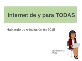 Internet de y para TODAS
Hablando de e-inclusión en 2015
Datorrena 2016
#AE02
 