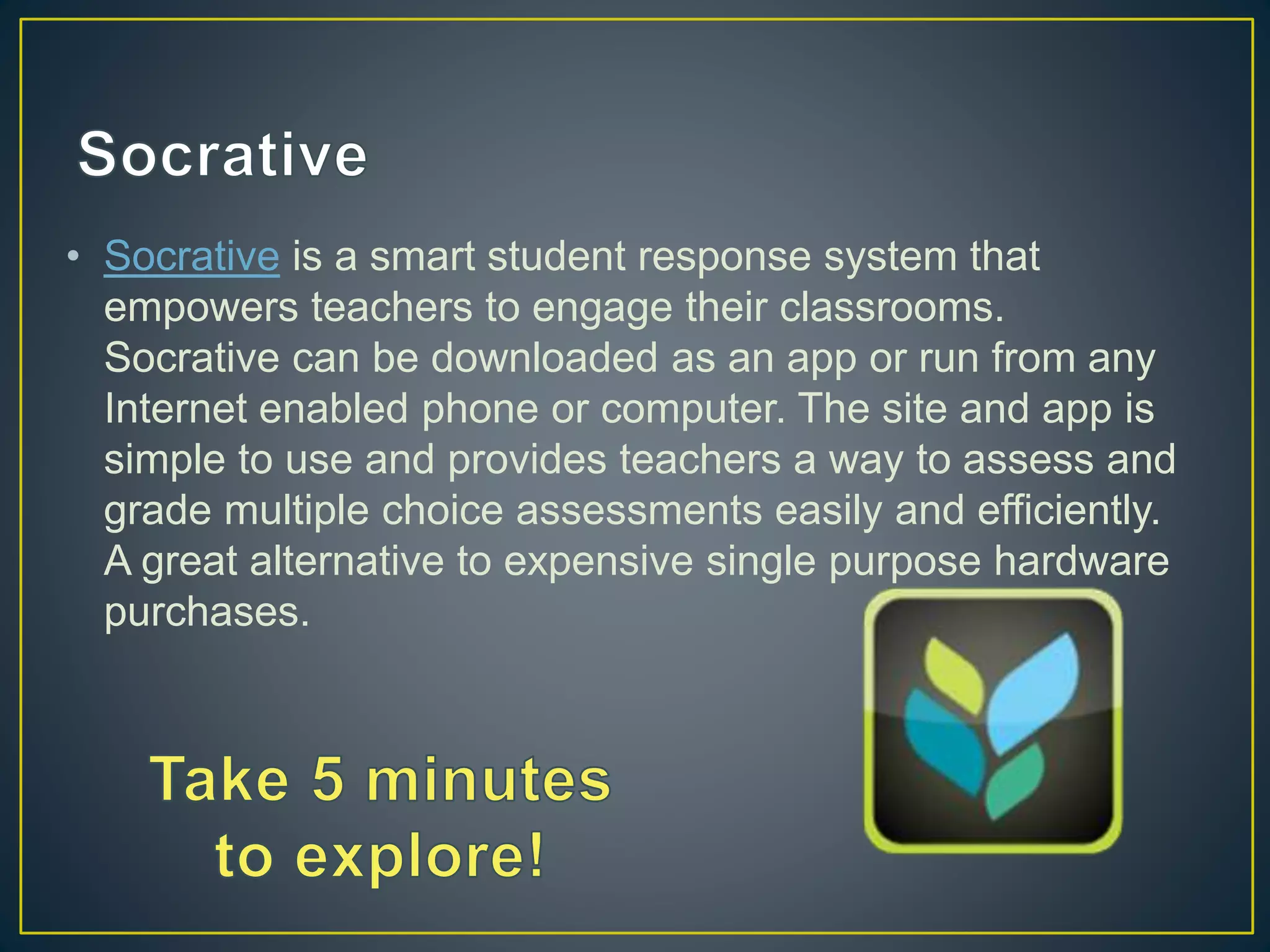 • Socrative is a smart student response system that
empowers teachers to engage their classrooms.
Socrative can be downloaded as an app or run from any
Internet enabled phone or computer. The site and app is
simple to use and provides teachers a way to assess and
grade multiple choice assessments easily and efficiently.
A great alternative to expensive single purpose hardware
purchases.
 