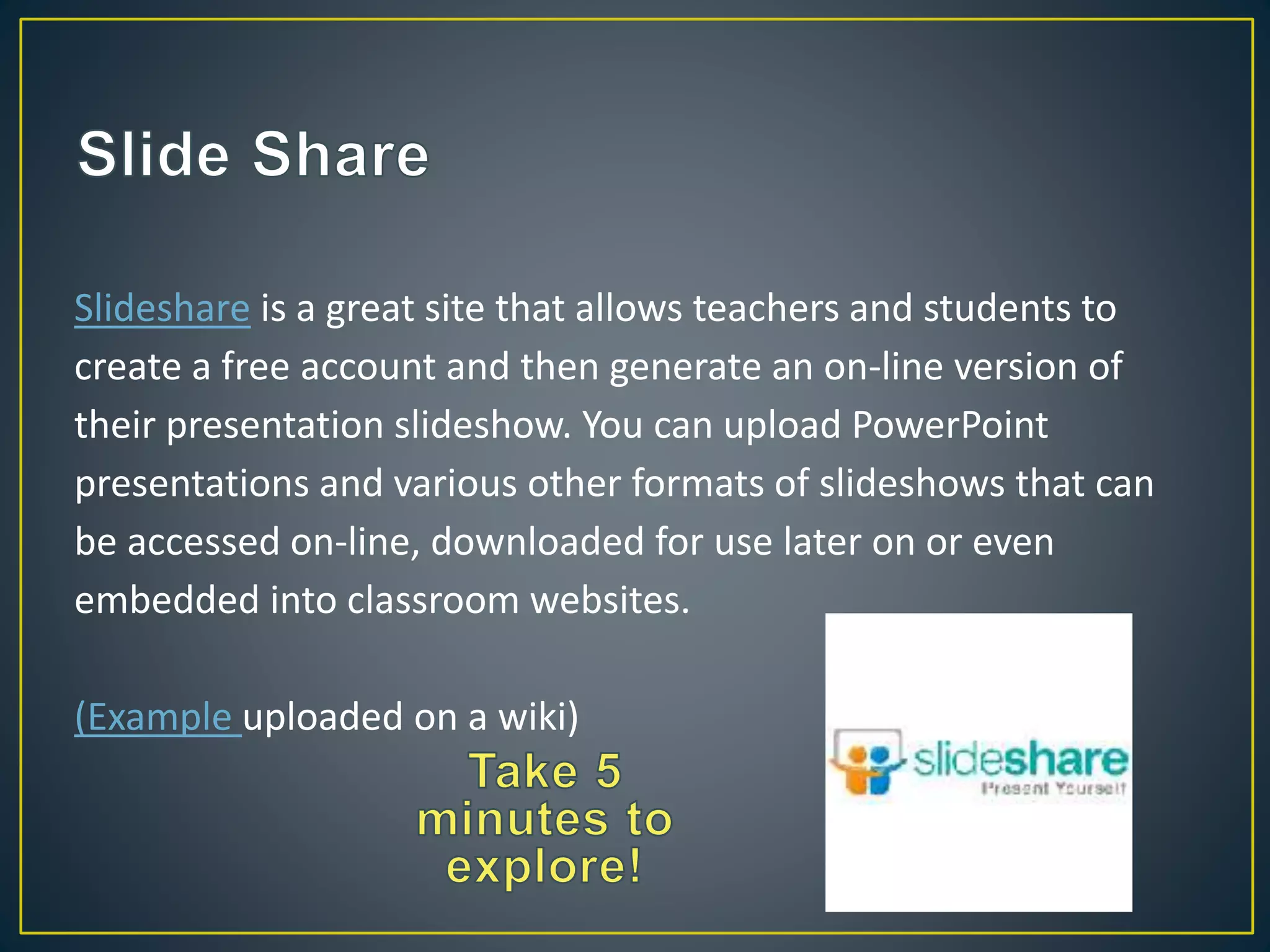 Slideshare is a great site that allows teachers and students to
create a free account and then generate an on-line version of
their presentation slideshow. You can upload PowerPoint
presentations and various other formats of slideshows that can
be accessed on-line, downloaded for use later on or even
embedded into classroom websites.
(Example uploaded on a wiki)
 