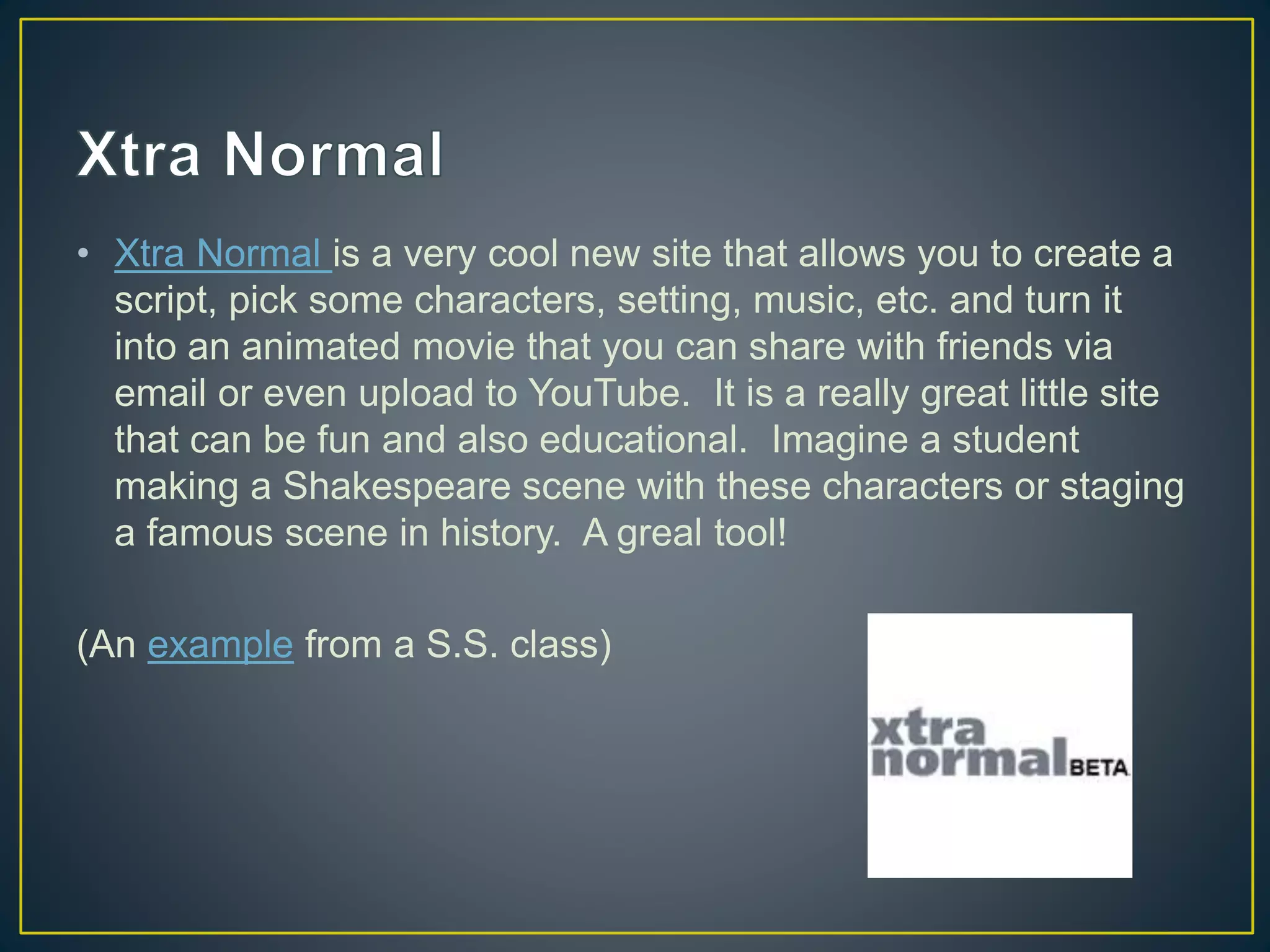 • Xtra Normal is a very cool new site that allows you to create a
script, pick some characters, setting, music, etc. and turn it
into an animated movie that you can share with friends via
email or even upload to YouTube. It is a really great little site
that can be fun and also educational. Imagine a student
making a Shakespeare scene with these characters or staging
a famous scene in history. A greal tool!
(An example from a S.S. class)
 