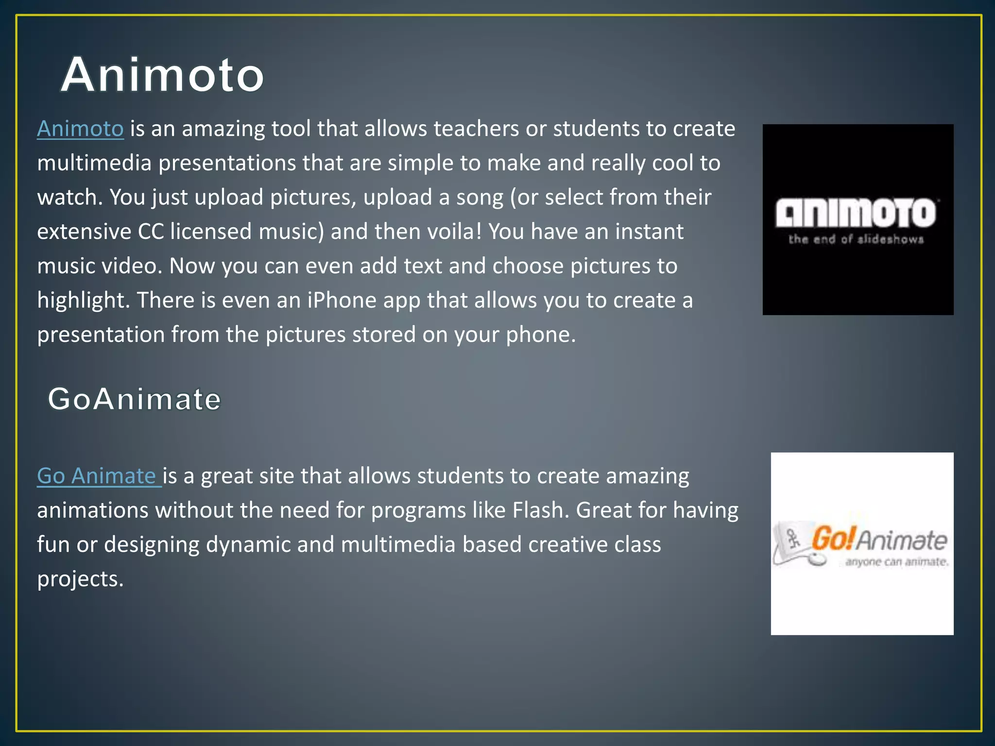 Animoto is an amazing tool that allows teachers or students to create
multimedia presentations that are simple to make and really cool to
watch. You just upload pictures, upload a song (or select from their
extensive CC licensed music) and then voila! You have an instant
music video. Now you can even add text and choose pictures to
highlight. There is even an iPhone app that allows you to create a
presentation from the pictures stored on your phone.
Go Animate is a great site that allows students to create amazing
animations without the need for programs like Flash. Great for having
fun or designing dynamic and multimedia based creative class
projects.
 