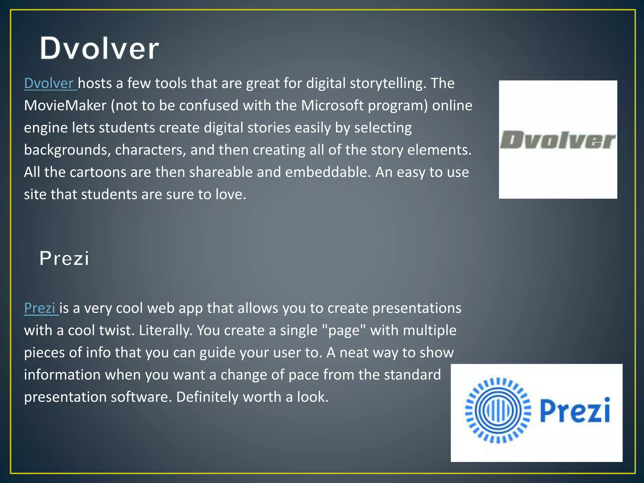 Dvolver hosts a few tools that are great for digital storytelling. The
MovieMaker (not to be confused with the Microsoft program) online
engine lets students create digital stories easily by selecting
backgrounds, characters, and then creating all of the story elements.
All the cartoons are then shareable and embeddable. An easy to use
site that students are sure to love.
Prezi is a very cool web app that allows you to create presentations
with a cool twist. Literally. You create a single "page" with multiple
pieces of info that you can guide your user to. A neat way to show
information when you want a change of pace from the standard
presentation software. Definitely worth a look.
 