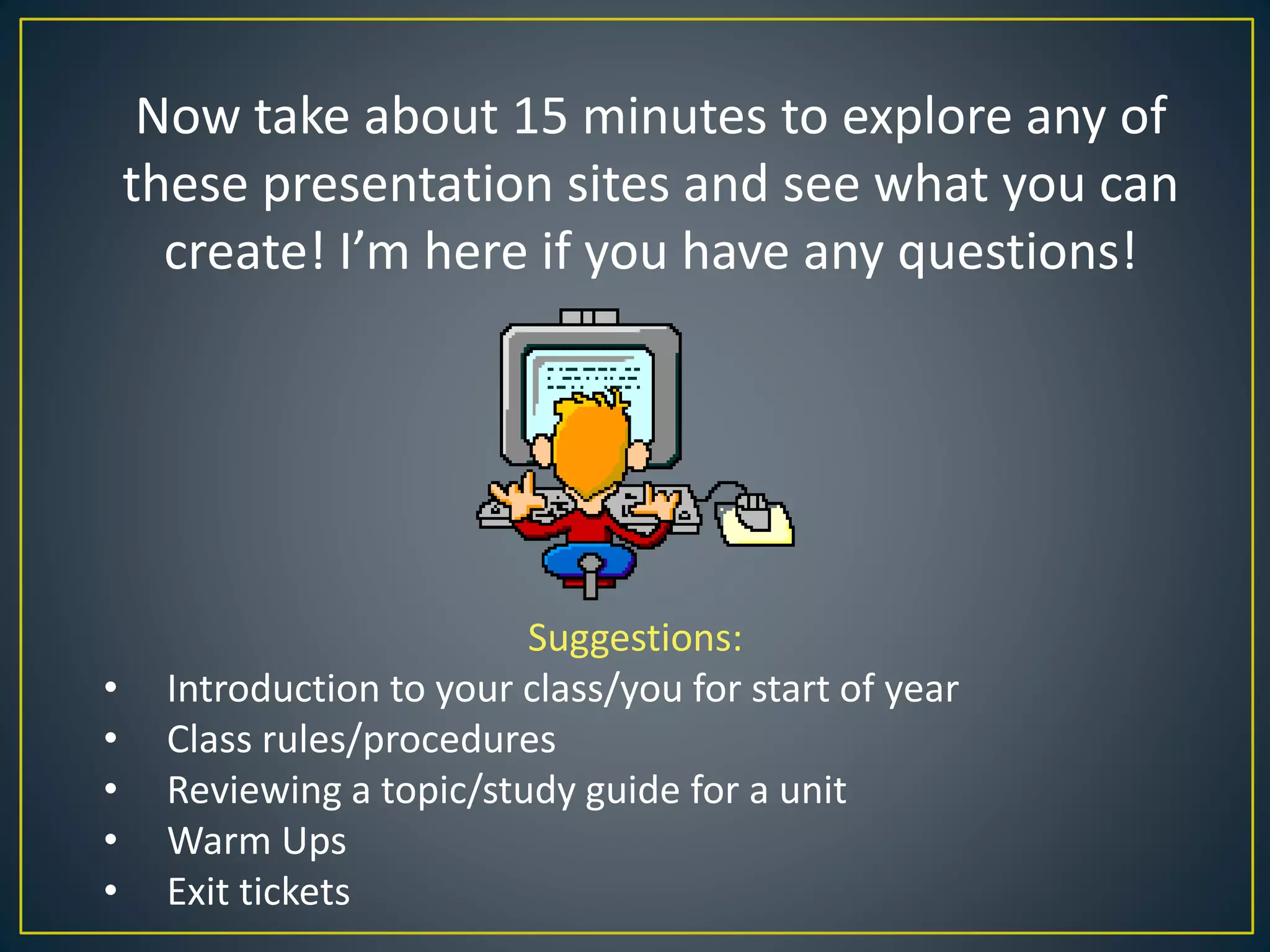 Now take about 15 minutes to explore any of
these presentation sites and see what you can
create! I’m here if you have any questions!
Suggestions:
• Introduction to your class/you for start of year
• Class rules/procedures
• Reviewing a topic/study guide for a unit
• Warm Ups
• Exit tickets
 