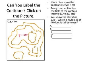 Can You Label the
Contours? Click on
the Picture.

• Hints: You know the
contour interval is 40’
• Every contour line is a
multiple of the contour
interval (0,40,80, etc)
• You know the elevation
323’. Which 2 multiples of
40 does it fall between?
A______________
B______________
C______________
D______________
E______________

 