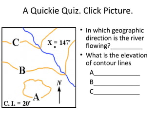 A Quickie Quiz. Click Picture.
• In which geographic
direction is the river
flowing?_________
• What is the elevation
of contour lines
A_____________
B_____________
C_____________

 
