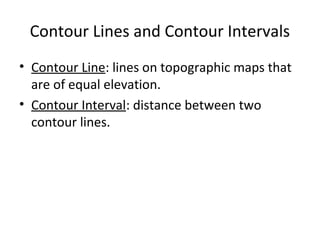 Contour Lines and Contour Intervals
• Contour Line: lines on topographic maps that
are of equal elevation.
• Contour Interval: distance between two
contour lines.

 
