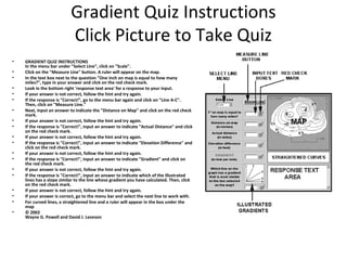 Gradient Quiz Instructions
Click Picture to Take Quiz
•
•
•
•
•
•
•
•
•
•
•
•
•
•
•
•
•
•
•

GRADIENT QUIZ INSTRUCTIONS
In the menu bar under "Select Line", click on "Scale".
Click on the "Measure Line" button. A ruler will appear on the map.
In the text box next to the question "One inch on map is equal to how many
miles?", type in your answer and click on the red check mark.
Look in the bottom right 'response text area' for a response to your input.
If your answer is not correct, follow the hint and try again.
If the response is "Correct!", go to the menu bar again and click on "Line A-C".
Then, click on "Measure Line."
Next, input an answer to indicate the "Distance on Map" and click on the red check
mark.
If your answer is not correct, follow the hint and try again.
If the response is "Correct!", input an answer to indicate "Actual Distance" and click
on the red check mark.
If your answer is not correct, follow the hint and try again.
If the response is "Correct!", input an answer to indicate "Elevation Difference" and
click on the red check mark.
If your answer is not correct, follow the hint and try again.
If the response is "Correct!", input an answer to indicate "Gradient" and click on
the red check mark.
If your answer is not correct, follow the hint and try again.
If the response is "Correct!", input an answer to indicate which of the illustrated
lines has a slope similar to the line whose gradient you have calculated. Then, click
on the red check mark.
If your answer is not correct, follow the hint and try again.
If your answer is correct, go to the menu bar and select the next line to work with.
For curved lines, a straightened line and a ruler will appear in the box under the
map
© 2002
Wayne G. Powell and David J. Leveson

 