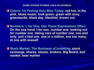 SOME OTHER WORDS USED IN STORIES Colors: I'm Feeling Very Blue Today :  red hot,   in the pink ,  blues music ,  look green ,  green with envy ,  greenbacks ,  black day ,  blacklist ,  brown out .   Numbers: I, for One, Use These Expressions Often :  On the one hand ,  I for one ,  number one ,  looking out for number one ,  taking care of number one ,  one and only ,  pull a fast one ,  one in a million, one too many, at one with oneself   Stock Market: The Business of Investing :  stock exchange ,  shares ,  stocks ,  brokers ,  Big Board,   bull market ,  bear market 