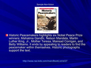 Sample Non-fiction  Historic Peacemakers highlights six Nobel Peace Prize winners: Mahatma Gandhi, Nelson Mandela, Martin Luther King, Jr., Mother Teresa, Mairead Corrigan, and Betty Williams. It ends by appealing to readers to find the peacemaker within themselves. Historic photographs support the text.  http://www.raz-kids.com/main/BookList/id/27 
