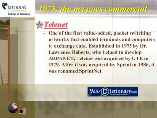 1975, the net goes commercial
Telenet
 – One of the first value-added, packet switching
   networks that enabled terminals and computers
   to exchange data. Established in 1975 by Dr.
   Lawrence Roberts, who helped to develop
   ARPANET, Telenet was acquired by GTE in
   1979. After it was acquired by Sprint in 1986, it
   was renamed SprintNet
 