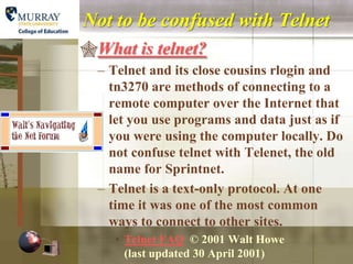 Not to be confused with Telnet
What is telnet?
  – Telnet and its close cousins rlogin and
    tn3270 are methods of connecting to a
    remote computer over the Internet that
    let you use programs and data just as if
    you were using the computer locally. Do
    not confuse telnet with Telenet, the old
    name for Sprintnet.
  – Telnet is a text-only protocol. At one
    time it was one of the most common
    ways to connect to other sites.
     • Telnet FAQ © 2001 Walt Howe
       (last updated 30 April 2001)
 
