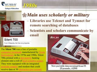 1980s
                     Main uses scholarly or military
                         – Libraries use Telenet and Tymnet for
                           remote searching of databases
                         – Scientists and scholars communicate by
                           email


The Silent 700 was a line of portable
computer terminals manufactured by Texas
Instruments in the 1970s and 1980s. Silent
700s printed with a dot-matrix heating
element onto a roll of heat-sensitive paper.
They were equipped with an integrated
acoustic coupler and modem that could
receive data at 30 characters per second.
 