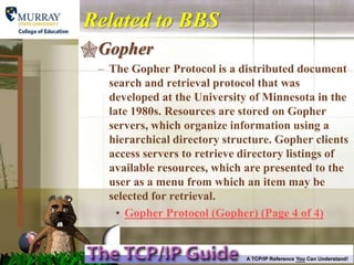 Related to BBS
Gopher
 – The Gopher Protocol is a distributed document
   search and retrieval protocol that was
   developed at the University of Minnesota in the
   late 1980s. Resources are stored on Gopher
   servers, which organize information using a
   hierarchical directory structure. Gopher clients
   access servers to retrieve directory listings of
   available resources, which are presented to the
   user as a menu from which an item may be
   selected for retrieval.
     • Gopher Protocol (Gopher) (Page 4 of 4)
 