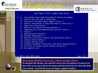 A Gopher menu




Hong Kong Baptist University’s Home Gopher Menu
To navigate the menus, you used the arrow keys (no mouse, of course!) to
move the arrow up or down the menu and then hit Enter to select the item
you wanted. Current browsers no longer support Gopher.
 