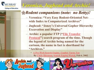 Veronica, Jughead and Archie!
Rodent companions (note: no Betty)!
  – Veronica: “Very Easy Rodent-Oriented Net-
    wide Index to Computerized Archives”
  – Jughead: “Jonzy’s Universal Gopher Hierarchy
    Excavation and Display”
  – Archie: a popular FTP [“File Transfer
    Protocol”] search program of the time. Though
    the legend of Archie being named for the
    cartoon, the name in fact is shorthand for
    “Archives.”
     • A Pre-Web Search Engine, Gopher Turns Ten
       By Chris Sherman, Search Engine Watch, Feb 6, 2002
 