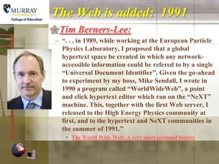 The Web is added: 1991
Tim Berners-Lee:
 – “. . . in 1989, while working at the European Particle
   Physics Laboratory, I proposed that a global
   hypertext space be created in which any network-
   accessible information could be refered to by a single
   “Universal Document Identifier”. Given the go-ahead
   to experiment by my boss, Mike Sendall, I wrote in
   1990 a program called “WorldWideWeb”, a point
   and click hypertext editor which ran on the “NeXT”
   machine. This, together with the first Web server, I
   released to the High Energy Physics community at
   first, and to the hypertext and NeXT communities in
   the summer of 1991.”
    • The World Wide Web: A very short personal history
 