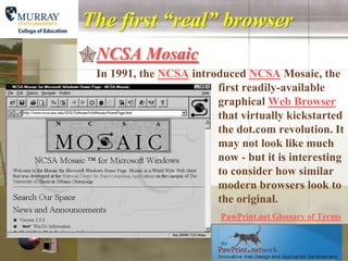 The first “real” browser
NCSA Mosaic
 In 1991, the NCSA introduced NCSA Mosaic, the
                        first readily-available
                        graphical Web Browser
                        that virtually kickstarted
                        the dot.com revolution. It
                        may not look like much
                        now - but it is interesting
                        to consider how similar
                        modern browsers look to
                        the original.
                          PawPrint.net Glossary of Terms
 