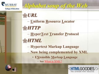 Alphabet soup of the Web
URL
 – Uniform Resource Locator
HTTP
 – HyperText Transfer Protocol
HTML
 – Hypertext Markup Language
 – Now being complemented by XML
   • EXtensible Markup Language
       – See What is XML?
 