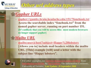 Other url address types
Gopher URLs
  – gopher://gumby.brain.headache.edu:151/7fonebook.txt
    Access the searchable index “fonebook.txt” from the
    named gopher server, running on port number 151.
    [It’s unlikely that you will be access this: most modern browsers
    no longer support gopher]

Mailto URL
  – mailto:user@host?subject=Happy%20lobsters
    [Allows you to] include mail headers within the mailto
    URL. [This] example [will] send a letter with the
    subject line “Happy lobsters”.

     • For other examples, see Uniform Resource Locators (URLs) from
       Introduction to HTML by Ian Graham, The Information Commons,
       University of Toronto. Last Update: 20 September 2000
 
