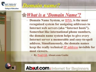 Domain name?
What is a „Domain Name‟?
  – Domain Name System, or DNS, is the most
    recognized system for assigning addresses to
    Internet web servers (aka “Internet hosts”).
    Somewhat like international phone numbers,
    the domain name system helps to give every
    Internet server a memorable and easy-to-spell
    address. Simultaneously, the domain names
    keep the really technical IP address invisible for
    most viewers.
     • By Paul Gil, About.com Guide
 