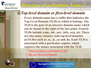 Structure of a Domain Name 1
Top-level domain or first-level domain
  – Every domain name has a suffix that indicates the
    Top Level Domain (TLD) to which it belongs. The
    TLD is the part of an internet domain name which
    can be found to the right of the last point. Generic
    TLDs include .com, .int, .net, .info, .org, etc. There
    are also many country code top level domains
    (ccTLDs) such as .es, .it, .cz and .be. Each TLD is
    associated with a particular registry which
    registers the names associated with the TLD.
     • What is a Top Level Domain (TLD)?
     • The .eu Top Level Domain
 