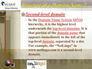 Structure of a Domain Name 2
Second-level domain
  – In the Domain Name System (DNS)
    hierarchy, it is the highest level
    underneath the top-level domains. It is
    that portion of the domain name that
    appears immediately to the left of the
    top-level domain, separated by a dot.
    For example, the “NetLingo” in
    www.netlingo.com is a second-level
    domain.
 