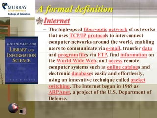 A formal definition
Internet
  – The high-speed fiber-optic network of networks
    that uses TCP/IP protocols to interconnect
    computer networks around the world, enabling
    users to communicate via e-mail, transfer data
    and program files via FTP, find information on
    the World Wide Web, and access remote
    computer systems such as online catalogs and
    electronic databases easily and effortlessly,
    using an innovative technique called packet
    switching. The Internet began in 1969 as
    ARPAnet, a project of the U.S. Department of
    Defense.
 