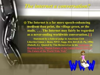 The internet a conversation?

 The Internet is a far more speech-enhancing
  medium than print, the village green, or the
  mails. . . . The Internet may fairly be regarded
  as a never-ending worldwide conversation.[1]
        Statement by a federal judge in American Civil
  Liberties Union v. Reno, 929 F. Supp. 824, 844 (E.D. Pa. 1996)
  (Dalzell, J.). Quoted by Tim Berners-Lee in his Testimony at
  Hearing on the “Digital Future of the United States: Part I --
  The Future of the World Wide Web”
 