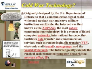 Cold War Technology?
 Originally designed by the U.S. Department of
  Defense so that a communication signal could
  withstand nuclear war and serve military
  institutions worldwide, the Internet was first
  known as the ARPANet, the most robust
  communication technology. It is a system of linked
  computer networks, international in scope, that
  facilitates data transfer and communication
  services, such as remote login, file transfer (FTP),
  electronic mail (e-mail), newsgroups, and the
  World Wide Web. The Internet greatly extends the
  reach of each connected computer network (see:
  network effect, IP).
   – Internet
 