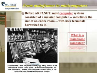 From mainframes to minicomputers
 Before ARPANET, most computer systems
  consisted of a massive computer -- sometimes the
  size of an entire room -- with user terminals
  hardwired to it.


                                   What is a
                                  mainframe
                                  computer?
 