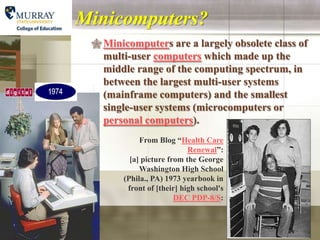 Minicomputers?
  Minicomputers are a largely obsolete class of
   multi-user computers which made up the
   middle range of the computing spectrum, in
   between the largest multi-user systems
   (mainframe computers) and the smallest
   single-user systems (microcomputers or
   personal computers).
             From Blog “Health Care
                            Renewal”:
          [a] picture from the George
             Washington High School
        (Phila., PA) 1973 yearbook in
         front of [their] high school's
                        DEC PDP-8/S:
 