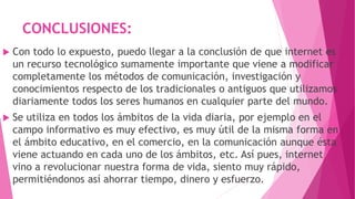 CONCLUSIONES:
 Con todo lo expuesto, puedo llegar a la conclusión de que internet es
un recurso tecnológico sumamente importante que viene a modificar
completamente los métodos de comunicación, investigación y
conocimientos respecto de los tradicionales o antiguos que utilizamos
diariamente todos los seres humanos en cualquier parte del mundo.
 Se utiliza en todos los ámbitos de la vida diaria, por ejemplo en el
campo informativo es muy efectivo, es muy útil de la misma forma en
el ámbito educativo, en el comercio, en la comunicación aunque ésta
viene actuando en cada uno de los ámbitos, etc. Así pues, internet
vino a revolucionar nuestra forma de vida, siento muy rápido,
permitiéndonos así ahorrar tiempo, dinero y esfuerzo.
 